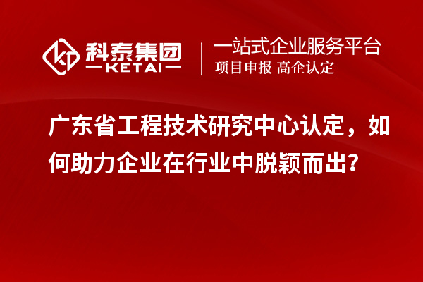 廣東省工程技術研究中心認定，如何助力企業在行業中脫穎而出？